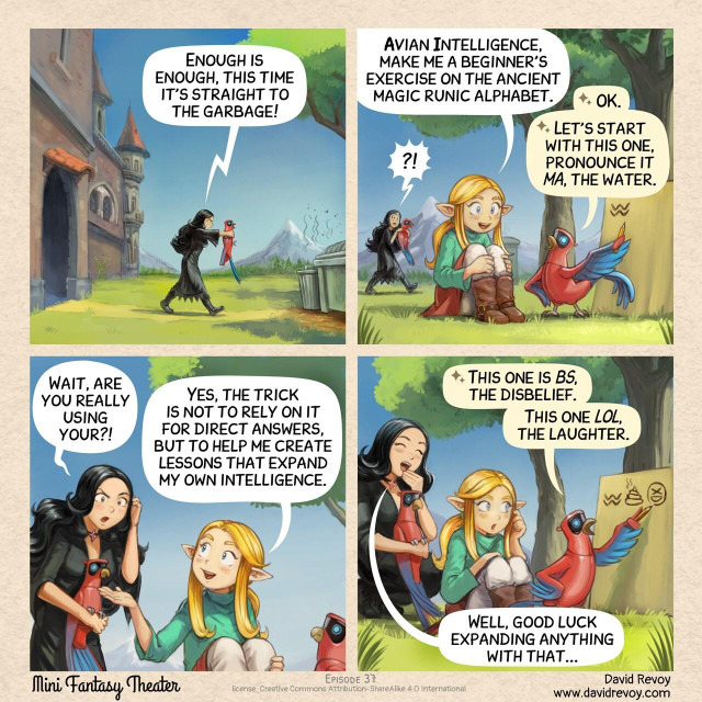 A comic in four panels:

Panel 1. On a sunny day with a blue sky, the gothic sorceress walks away from the school with the Avian Intelligence Parrot in her hands toward the garbage.  
> Gothic Sorceress: "Enough is enough, this time it's straight to the garbage!"

Panel 2. Not far away, a cute young elf sorceress is discussing with her Avian Intelligence in the foreground. Her Avian Intelligence traces a wavy symbol with a pencil on a board, teaching a lesson.  
> Elf Sorceress: "Avian Intelligence, make me a beginner's exercise on the ancient magic runic alphabet."  
> AI Parrot of Elf Sorceress: "Ok. Let's start with this one, pronounce it 'MA', the water."  
> Gothic Sorceress: ?!!

Panel 3. The Gothic Sorceress comes closer and asks the Elf Sorceress.
> Gothic Sorceress: "Wait, are you really using your?!"  
> Elf Sorceress: "Yes, the trick is not to rely on it for direct answers, but to help me create lessons that expand my own intelligence."

Panel 4. Meanwhile, the AI Parrot of the Elf Sorceress continued to write on the board. It traced a symbol of poop on the board, then an XD emoji. The Gothic Sorceress laugh at it, while the Elf Sorceress is realizing something is wrong with this ancient magic runic alphabet.  
> AI Parrot of Elf Sorceress: "This one, pronounce it BS, the disbelief. This one LOL, the laughter."  
> Gothic Sorceress: "Well, good luck expanding anything with that..."