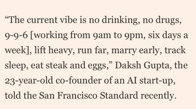 “The current vibe is no drinking, no drugs, 9-9-6 [working from 9am to 9pm, six days a week], lift heavy, run far, marry early, track sleep, eat steak and eggs,” Daksh Gupta, the 23-year-old co-founder of an Al start-up, told the San Francisco Standard recently.
