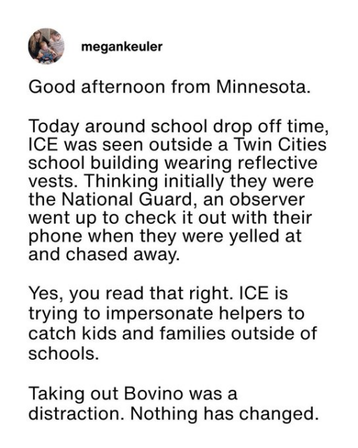 megankeuler

Good afternoon from Minnesota.

Today around school drop off time, ICE was seen outside a Twin Cities school building wearing reflective vests. Thinking initially they were the National Guard, an observer went up to check it out with their phone when they were yelled at and chased away.

Yes, you read that right. ICE is trying to impersonate helpers to catch kids and families outside of schools.

Taking out Bovino was a distraction. Nothing has changed.
