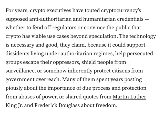 For years, crypto executives have touted cryptocurrency’s supposed anti-authoritarian and humanitarian credentials — whether to fend off regulators or convince the public that crypto has viable use cases beyond speculation. The technology is necessary and good, they claim, because it could support dissidents living under authoritarian regimes, help persecuted groups escape their oppressors, shield people from surveillance, or somehow inherently protect citizens from government overreach. Many of them spent years posting piously about the importance of due process and protection from abuses of power, or shared quotes from Martin Luther King Jr. and Frederick Douglass about freedom.