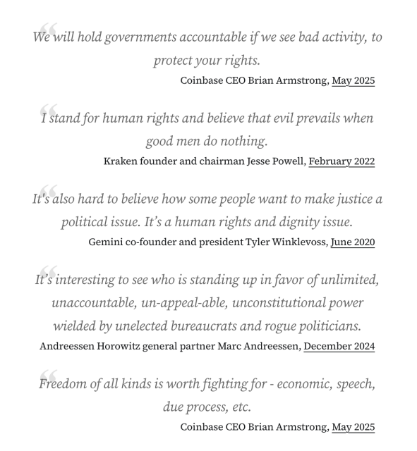 “We will hold governments accountable if we see bad activity, to protect your rights.” Coinbase CEO Brian Armstrong, May 2025
“I stand for human rights and believe that evil prevails when good men do nothing.” Kraken founder and chairman Jesse Powell, February 2022
“It's also hard to believe how some people want to make justice a political issue. It’s a human rights and dignity issue.” Gemini co-founder and president Tyler Winklevoss, June 2020
“It’s interesting to see who is standing up in favor of unlimited, unaccountable, un-appeal-able, unconstitutional power wielded by unelected bureaucrats and rogue politicians.” Andreessen Horowitz general partner Marc Andreessen, December 2024
“Freedom of all kinds is worth fighting for - economic, speech, due process, etc.” Coinbase CEO Brian Armstrong, May 202