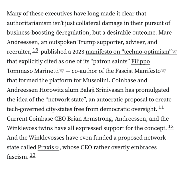 Many of these executives have long made it clear that authoritarianism isn’t just collateral damage in their pursuit of business-boosting deregulation, but a desirable outcome. Marc Andreessen, an outspoken Trump supporter, adviser, and recruiter,10 published a 2023 manifesto on “techno-optimism” that explicitly cited as one of its “patron saints” Filippo Tommaso Marinetti — co-author of the Fascist Manifesto that formed the platform for Mussolini. Coinbase and Andreessen Horowitz alum Balaji Srinivasan has promulgated the idea of the “network state”, an autocratic proposal to create tech-governed city-states free from democratic oversight.11 Current Coinbase CEO Brian Armstrong, Andreessen, and the Winklevoss twins have all expressed support for the concept.12 And the Winklevosses have even funded a proposed network state called Praxis, whose CEO rather overtly embraces fascism.13