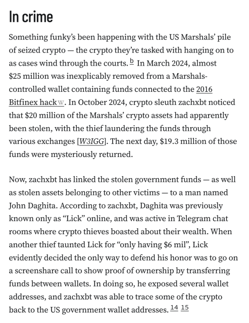 In crime
Something funky’s been happening with the US Marshals’ pile of seized crypto — the crypto they’re tasked with hanging on to as cases wind through the courts.b In March 2024, almost $25 million was inexplicably removed from a Marshals-controlled wallet containing funds connected to the 2016 Bitfinex hack. In October 2024, crypto sleuth zachxbt noticed that $20 million of the Marshals’ crypto assets had apparently been stolen, with the thief laundering the funds through various exchanges [W3IGG]. The next day, $19.3 million of those funds were mysteriously returned.

Now, zachxbt has linked the stolen government funds — as well as stolen assets belonging to other victims — to a man named John Daghita. According to zachxbt, Daghita was previously known only as “Lick” online, and was active in Telegram chat rooms where crypto thieves boasted about their wealth. When another thief taunted Lick for “only having $6 mil”, Lick evidently decided the only way to defend his honor was to go on a screenshare call to show proof of ownership by transferring funds between wallets. In doing so, he exposed several wallet addresses, and zachxbt was able to trace some of the crypto back to the US government wallet addresses.1415