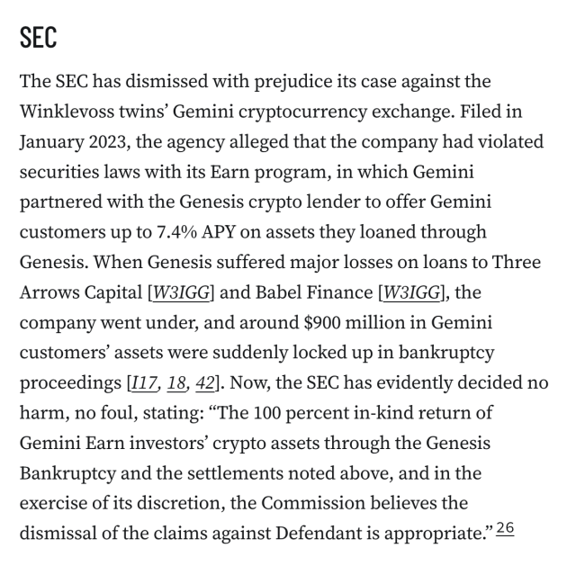 SEC
The SEC has dismissed with prejudice its case against the Winklevoss twins’ Gemini cryptocurrency exchange. Filed in January 2023, the agency alleged that the company had violated securities laws with its Earn program, in which Gemini partnered with the Genesis crypto lender to offer Gemini customers up to 7.4% APY on assets they loaned through Genesis. When Genesis suffered major losses on loans to Three Arrows Capital [W3IGG] and Babel Finance [W3IGG], the company went under, and around $900 million in Gemini customers’ assets were suddenly locked up in bankruptcy proceedings [I17, 18, 42]. Now, the SEC has evidently decided no harm, no foul, stating: “The 100 percent in-kind return of Gemini Earn investors’ crypto assets through the Genesis Bankruptcy and the settlements noted above, and in the exercise of its discretion, the Commission believes the dismissal of the claims against Defendant is appropriate.”26