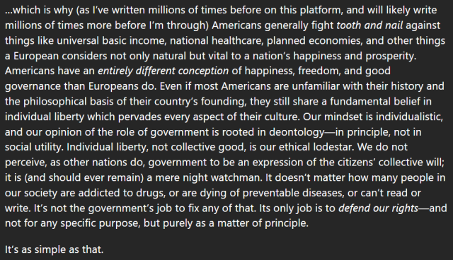 …which is why (as I’ve written millions of times before on this platform, and will likely write millions of times more before I’m through) Americans generally fight tooth and nail against things like universal basic income, national healthcare, planned economies, and other things a European considers not only natural but vital to a nation’s happiness and prosperity. Americans have an entirely different conception of happiness, freedom, and good governance than Europeans do. Even if most Americans are unfamiliar with their history and the philosophical basis of their country’s founding, they still share a fundamental belief in individual liberty which pervades every aspect of their culture. Our mindset is individualistic, and our opinion of the role of government is rooted in deontology—in principle, not in social utility. Individual liberty, not collective good, is our ethical lodestar. We do not perceive, as other nations do, government to be an expression of the citizens’ collective will; it is (and should ever remain) a mere night watchman. It doesn’t matter how many people in our society are addicted to drugs, or are dying of preventable diseases, or can’t read or write. It’s not the government’s job to fix any of that. Its only job is to defend our rights—and not for any specific purpose, but purely as a matter of principle.

It’s as simple as that.
