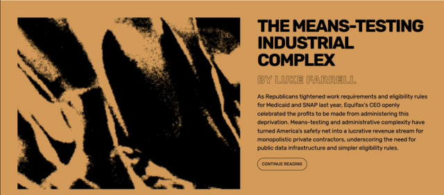 THE MEANS-TESTING INDUSTRIAL COMPLEX

As Republicans tightened work requirements and eligibility rules for Medicaid and SANP last year, Equifax's CEO openly celebrated the profits to be made from administering this deprivation.  Means-testing and administrative complexity have turned America's safety net into a lucrative revenue stream for monopolistic private contractors, underscoring the need for public data infrastructure and simpler eligibility rules.
