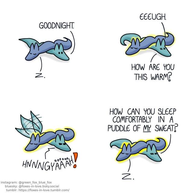 A comic of two foxes, one of whom is blue, the other is green. In this one, Blue and Green are laying down, with Blue flopped over Green, who is still awake. Blue is sound asleep. Green: Goodnight.  Green looks uncomfortable as Blue begins to radiate heat. Green: Eeeugh. How are you this warm?  In vain, Green tries to wiggle himself free, but Blue, laying solidly on top of him, neither moves nor wakes up. Green: Hnnngyäääh!  Green gives up, while Blue, still peacefully asleep, only continues to glow hotter. Green: How can you sleep comfortably in a puddle of my sweat?