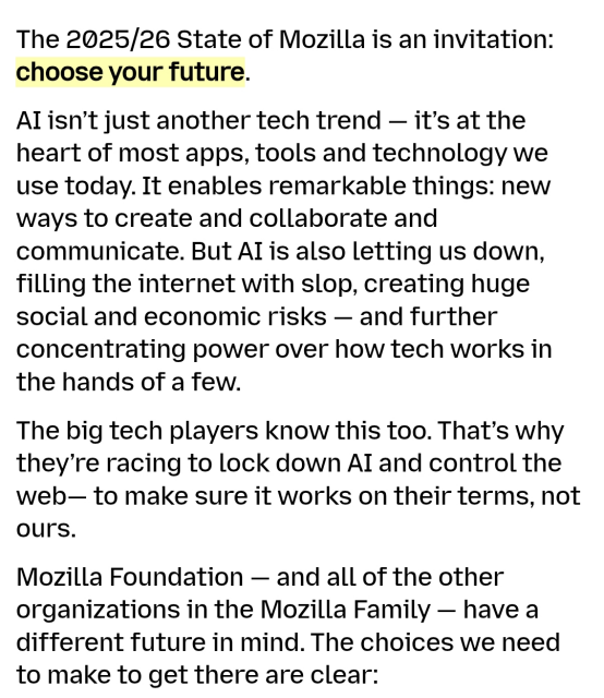 The 2025/26 State of Mozilla is an invitation: choose your future.

AI isn’t just another tech trend — it’s at the heart of most apps, tools and technology we use today. It enables remarkable things: new ways to create and collaborate and communicate. But AI is also letting us down, filling the internet with slop, creating huge social and economic risks — and further concentrating power over how tech works in the hands of a few.

The big tech players know this too. That’s why they’re racing to lock down AI and control the web— to make sure it works on their terms, not ours.

Mozilla Foundation — and all of the other organizations in the Mozilla Family — have a different future in mind. The choices we need to make to get there are clear...