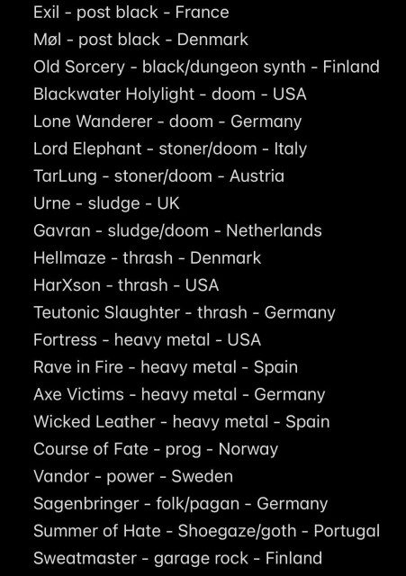 Exil - post black - France
Møl - post black - Denmark
Old Sorcery - black/dungeon synth - Finland
Blackwater Holylight - doom - USA
Lone Wanderer - doom - Germany
Lord Elephant - stoner/doom - Italy
TarLung - stoner/doom - Austria
Urne - sludge - UK
Gavran - sludge/doom - Netherlands
Hellmaze - thrash - Denmark
HarXson - thrash - USA
Teutonic Slaughter - thrash - Germany
Fortress - heavy metal - USA
Rave in Fire - heavy metal - Spain
Axe Victims - heavy metal - Germany
Wicked Leather - heavy metal - Spain
Course of Fate - prog - Norway
Vandor - power - Sweden
Sagenbringer - folk/pagan - Germany
Summer of Hate - Shoegaze/goth - Portugal
Sweatmaster - garage rock - Finland