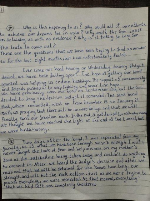 Why is this happening to us? why would oll of our efforts to achieve our dreams be in vain?  Why would the Gov insist on detaining us with no evidence?  Why is it taking so long for the truth to come out.

These are the questions that we have been trying to find an answer to for the last eight months but have unorlunately failed:

Ever since our bond hearing on 2nd January got denied, we have been falling apart. The hope of getting our bond granted was helping us endure hardships: The suppert of our community and friends pushed us to keep fighting and never lose hope.

We. have previously won our bond on 1st September, but the Gov. decided to drag the decision and gel it recinded.  The same bond that when remanded, went on from 15th Dec to 2nd Jan, with us praying that there will be no more delay and that we will finally earn our freedom back. In the end, it got denied for condition we thought we have reached the light ar the end of the tunnel but we were hallicinating

Two days after the bond, I was separated from my family, as if what we have  been through isn't enough: I will never forget the look of fear and helplessness on my mother’s face as she wacohed me heing taken away and couldn't do anything.

After we heard the Judge’s decision and after we realized that we will be detained for who knows how long, our strength and will hit rock bottom just as we were trying to process everything, we were seperated: Ab that momen, everythin was completely shattered.
