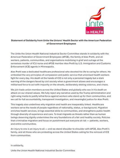 “The Unite the Union Health National Indust Sector Commit stands in solidarity with the AFGE, the family of Alex Pretti, and all: ‘!orkers, patient, communities, and organisations mobilising in grief and outrage at the sensoless murder of ICU nurse and AFGE mamber Alex Preti by ICE in Minneapolis.

Alex was a dedicated healthcare professional who devoted his life to caring for others. He embodied the very principles of compassion and public service that unionised health workers fight for every day: His death is not only a personal tragedy but stark warning oft he dangers faced by civil society when a government allows and encourages a miltarisad force to act with impunity.

Union members across the United States and globally who see in is death an
attack on our shared values. 

This tragedy also underlines why migration and health are inseparably linked. Healthcare workers serve the needs of people regardless of nationality, status, or background. Migration enriches health services, brings essential skills to communities, and strengthens public health through diversity of experience and care. To treat migrants as threats rather than as human beings deserving dignity undermines the very foundations of healthy society. 

Injury to one is an injury to all.  We stand shoulder to shoulder with AFGE, Alex Pretti's family, and all those who are protesting across the United States caling for the removal of ICE from communities.

