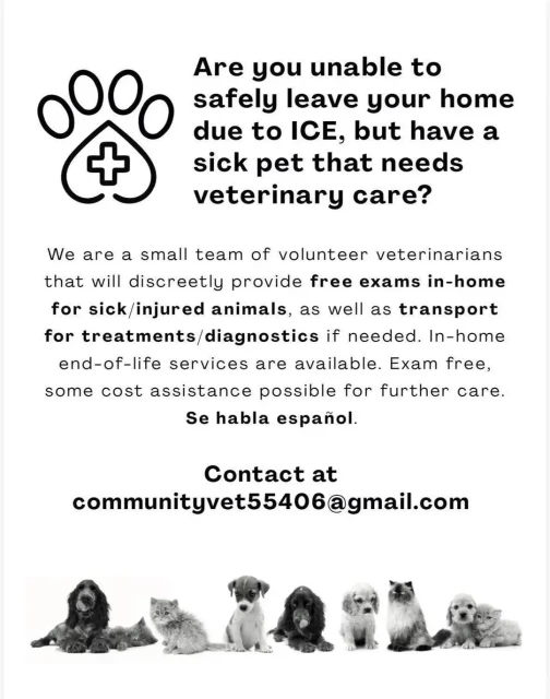 Are you unable to safely leave your home due to ICE, but have a sick pet that needs veterinary care?

We are a small team of volunteer veterinarians that will discreetly provide free exams in-home for sick/injured animals, as well as transport for treatments/diagnostics if needed. In-home end-of-life services are available. Exam free,
some cost assistance possible for further care.

Se habla español.

Contact at: communityvet55406@gmail.com

