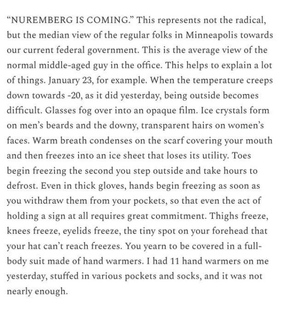 “NUREMBERG IS COMING.” This represents not the radical, but the median view of the regular folks in Minneapolis towards our current federal government. This is the average view of the normal middle-aged guy in the office. This helps to explain a lot of things. January 23, for example. When the temperature creeps down towards -20, as it did yesterday, being outside becomes difficult. Glasses fog over into an opaque film. Ice crystals form on men’s beards and the downy, transparent hairs on women’s faces. Warm breath condenses on the scarf covering your mouth and then freezes into an ice sheet that loses its utility. Toes begin freezing the second you step outside and take hours to defrost. Even in thick gloves, hands begin freezing as soon as you withdraw them from your pockets, so that even the act of holding a sign at all requires great commitment. Thighs freeze, knees freeze, eyelids freeze, the tiny spot on your forehead that your hat can’t reach freezes. You yearn to be covered in a full-body suit made of hand warmers. I had 11 hand warmers on me yesterday, stuffed in various pockets and socks, and it was not nearly enough. 