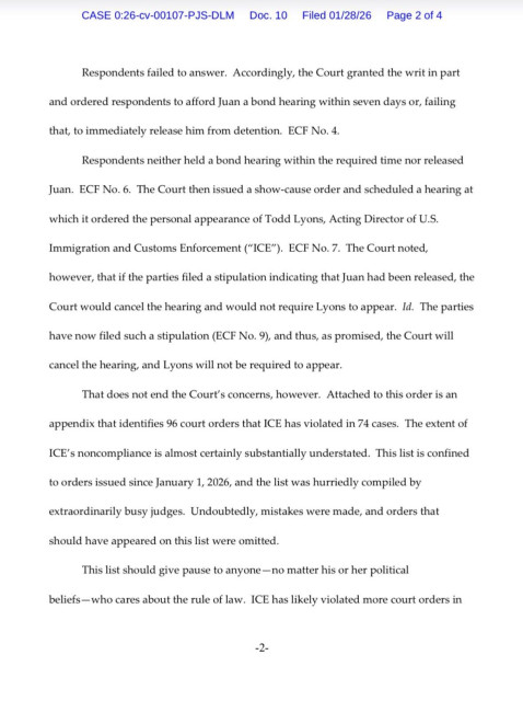 Respondents failed to answer. Accordingly, the Court granted the writ in part and ordered respondents to afford Juan a bond hearing within seven days or, failing
that, to immediately release him from detention. 

Respondents neither held a bond hearing within the required time nor released
Juan. ECF No. 6. The Court then issued a show-cause order and scheduled a hearing at which it ordered the personal appearance of Todd Lyons, Acting Director of U.S.

Immigration and Customs Enforcement (“ICE”). ECF No. 7. The Court noted,
however, that if the parties filed a stipulation indicating that Juan had been released, the Court would cancel the hearing and would not require Lyons to appear.The parties have now filed such a stipulation, and thus, as promised, the Court will cancel the hearing, and Lyons will not be required to appear.

That does not end the Court's concerns, however. Attached to this order is an
appendix that identifies 96 court orders that ICE has violated in 74 cases. The extent of ICE's noncompliance is almost certainly substantially understated. This list is confined to orders issued since January 1, 2026, and the list was hurriedly compiled by extraordinarily busy judges. Undoubtedly, mistakes were made, and orders that should have appeared on this list were omitted.

This list should give pause to anyone - no matter his or her political beliefs - who cares about the rule of law. ICE has likely violated more court orders in

2
