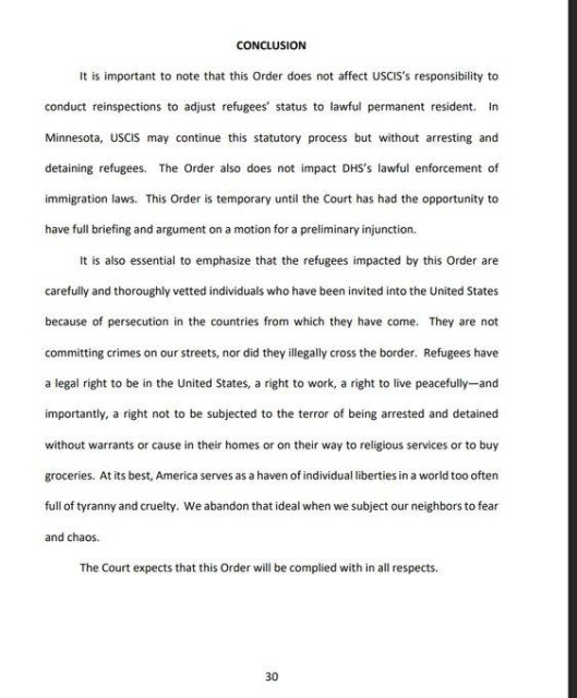 Conclusion

It is important to note that this Order does not affect USCIS's responsibilty to
conduct reinspections to adjust refugees’ status to lawful permanent resident. In
Minnesota, USCIS may continue ths statutory process but without arresting and
detaining refugees. The Order also does not impact DHS's lawful enforcement of
immigration laws. This Order is temporary until the Court has had the opportunity to have full briefing and argument on a motion for a preliminary injunction

It is also essential to emphasize that the refugees impacted by this Order are
carefully and thoroughly vetted individuals who have been invited into the United States because of persecution in the countries from which they have come. They are not committing crimes on our streets, nor did they illegally cross the border. 

Refugees have a legal right to be in the United States, a right to work, a right to live peacefully - and importantly, a right not to be subjected to the terror of being arrested and detained without warrants or cause in their homes or on their way to religious services or to buy groceries. At its best, America serves a a haven of individual iberties in a world too often full of tyranny and cruelty. We abandon that deal when we subject our neighbors to fear and chaos.

The Court expects that this Order will be complied with inal respects.

EY
