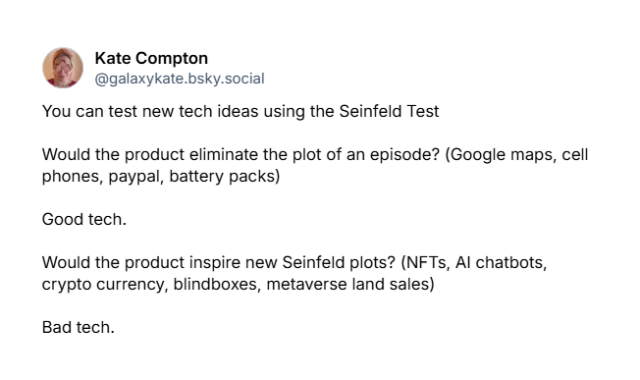 A screenshot of a Bluesky post from Kate Compton @galaxykate.bsky.social‬:

You can test new tech ideas using the Seinfeld Test

Would the product eliminate the plot of an episode? (Google maps, cell phones, paypal, battery packs)

Good tech.

Would the product inspire new Seinfeld plots? (NFTs, AI chatbots, crypto currency, blindboxes, metaverse land sales)

Bad tech.
