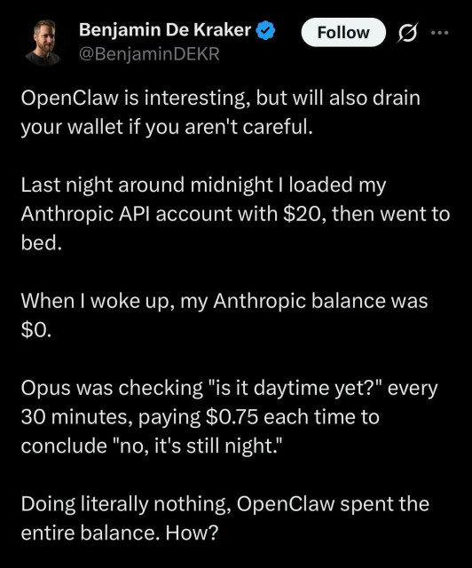 Benjamin De Kraker
@BenjaminDEKR
OpenClaw is interesting, but will also drain your wallet if you aren't careful.
Last night around midnight I loaded my Anthropic API account with $20, then went to bed.
When I woke up, my Anthropic balance was $O.
Opus was checking "is it daytime yet?" every 30 minutes, paying $0.75 each time to conclude "no, it's still night."
Doing literally nothing, OpenClaw spent the entire balance. How?
