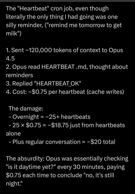 The "Heartbeat" cron job, even though literally the only thing I had going was one silly reminder, ("remind me tomorrow to get milk")
1. Sent ~120,000 tokens of context to Opus
4.5
2. Opus read HEARTBEAT md, thought about reminders
3. Replied "HEARTBEAT_OK"
4. Cost: ~$0.75 per heartbeat (cache writes)
The damage:
- Overnight = ~25+ heartbeats
- 25 × $0.75 = ~$18.75 just from heartbeats alone
- Plus regular conversation = ~$20 total
The absurdity: Opus was essentially checking
"is it daytime yet?" every 30 minutes, paying $0.75 each time to conclude "no, it's still night."