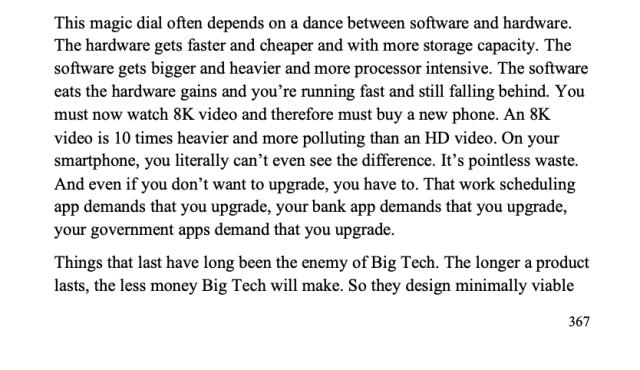 Passage from ebook edition: "This magic dial often depends on a dance between software and hardware.

The hardware gets faster and cheaper and with more storage capacity. The software gets bigger and heavier and more processor intensive. The software eats the hardware gains and you're running fast and still falling behind. You must now watch 8K video and therefore must buy a new phone. An 8K video is 10 times heavier and more polluting than an HD video. On your smartphone, you literally can't even see the difference. It's pointless waste.

And even if you don't want to upgrade, you have to. That work scheduling app demands that you upgrade, your bank app demands that you upgrade, your government apps demand that you upgrade.
Things that last have long been the enemy of Big Tech. The longer a product lasts, the less money Big Tech will make. So they design minimally viable products."
