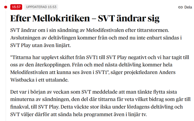 Efter Mellokritiken – SVT ändrar sig
SVT ändrar om i sin sändning av Melodifestivalen efter tittarstormen. Avslutningen av deltävlingen kommer från och med nu inte enbart sändas i SVT Play utan även linjärt.

”Tittarna har upplevt skiftet från SVT1 till SVT Play negativt och vi har tagit till oss av den återkopplingen. Från och med nästa deltävling kommer hela Melodifestivalen att kunna ses även i SVT1”, säger projektledaren Anders Wistbacka i ett uttalande.

Det var i början av veckan som SVT meddelade att man tänkte flytta sista minuterna av sändningen, den del där tittarna får veta vilket bidrag som går till finakval, till SVT Play. Detta väckte stor ilska under lördagens deltävling och SVT väljer därför att sända hela programmet även i linjär tv.