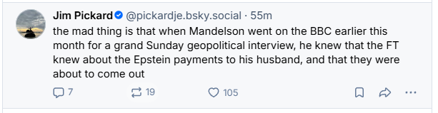 B. Jim Pickard® @pickardje.bsky.social - 55m
< the mad thing is that when Mandelson went on the BBC earlier this
month for a grand Sunday geopolitical interview, he knew that the FT
knew about the Epstein payments to his husband, and that they were
about to come out
Q7 19 Q 105 QO a
