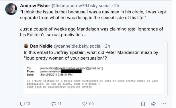 Andrew Fisher @fisherandrew79.bsky.social - 2h
“I think the issue is that because | was a gay man in his circle, | was kept
separate from what he was doing in the sexual side of his life.”
Just a couple of weeks ago Mandelson was claiming total ignorance of
his Epstein's sexual proclivities ...
® Dan Neidle @danneidle.bsky.social - 2h
In this email to Jeffrey Epstein, what did Peter Mandelson mean by
"loud pretty women of your persuasion"?
I ronan
Sew Smzwaorrssearem
Qn =] Ome @ & ao
