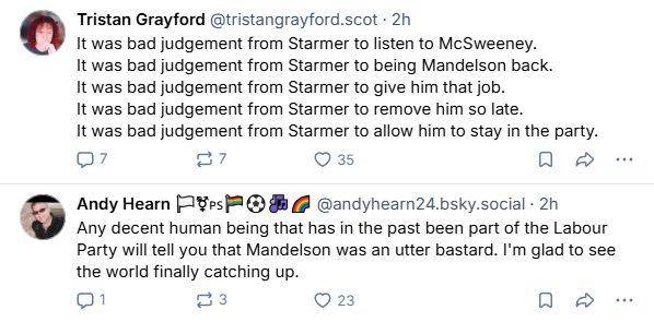 Tristan Grayford @tristangrayford.scot - 2h

It was bad judgement from Starmer to listen to McSweeney.

It was bad judgement from Starmer to being Mandelson back.

It was bad judgement from Starmer to give him that job.

It was bad judgement from Starmer to remove him so late.

It was bad judgement from Starmer to allow him to stay in the party.
Q7 27 Q3s [RI
Andy Hearn [1%es 2 @ # @ @andyhearn24.bsky.social - 2h

Any decent human being that has in the past been part of the Labour
Party will tell you that Mandelson was an utter bastard. I'm glad to see
the world finally catching up.

01 3 O2 oe
