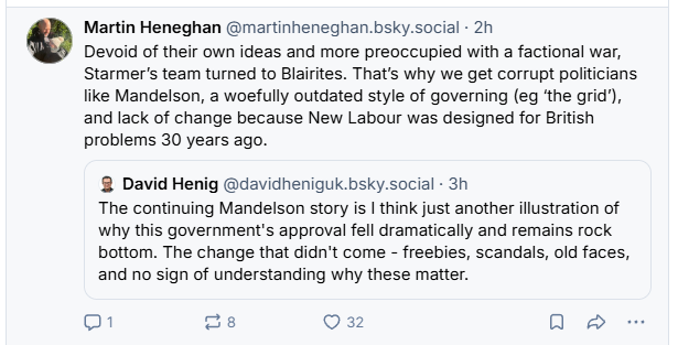 Martin Heneghan @martinheneghan.bsky.social - 2h
Devoid of their own ideas and more preoccupied with a factional war,
Starmer’s team turned to Blairites. That's why we get corrupt politicians
like Mandelson, a woefully outdated style of governing (eg ‘the grid),
and lack of change because New Labour was designed for British
problems 30 years ago.
8 David Henig @davidheniguk.bsky.social - 3h
The continuing Mandelson story is | think just another illustration of
why this government's approval fell dramatically and remains rock
bottom. The change that didn't come - freebies, scandals, old faces,
and no sign of understanding why these matter.
oO [= Qa QO &
