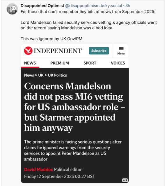 (+ Disappointed Optimist @disappoptimism.bsky.social - 3h
LF) For those that can't remember tiny bits of news from September 2025:
Lord Mandelson failed security services vetting & agency officials went
on the record saying Mandelson was a bad idea.
This was ignored by UK Gov/PM.

The Independent 

Concerns Mandelson
did not pass MI6 vetting
for US ambassador role —
but Starmer appointed
him anyway
The prime minister is facing serious questions after
claims he ignored warnings from the security
services to appoint Peter Mandelson as US
ambassador
David Maddox Political editor
Friday 12 September 2025 00:27 BST ©
