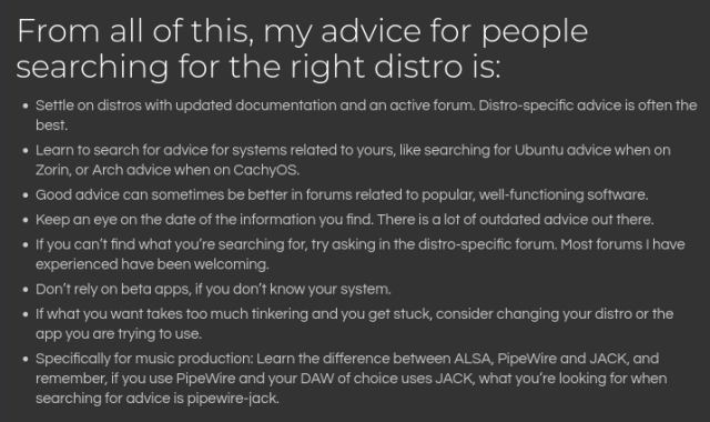 A screenshot from a blogpost saying:

From all of this, my advice for people searching for the right distro is
- Settle on distros with updated documentation and an active forum. Distro-specific advice is often the best.
- Learn to search for advice for systems related to yours, like searching for Ubuntu advice when on Zorin, or Arch advice when on CachyOS.
- Good advice can sometimes be better in forums related to popular, well-functioning software.
- Keep an eye on the date of the information you find. There is a lot of outdated advice out there.
- If you can’t find what you’re searching for, try asking in the distro-specific forum. Most forums I have experienced have been welcoming.
- Don’t rely on beta apps, if you don’t know your system.
- If what you want takes too much tinkering and you get stuck, consider changing your distro or the app you are trying to use.
- Specifically for music production: Learn the difference between ALSA, PipeWire and JACK, and remember, if you use PipeWire and your DAW of choice uses JACK, what you’re looking for when searching for advice is pipewire-jack.
