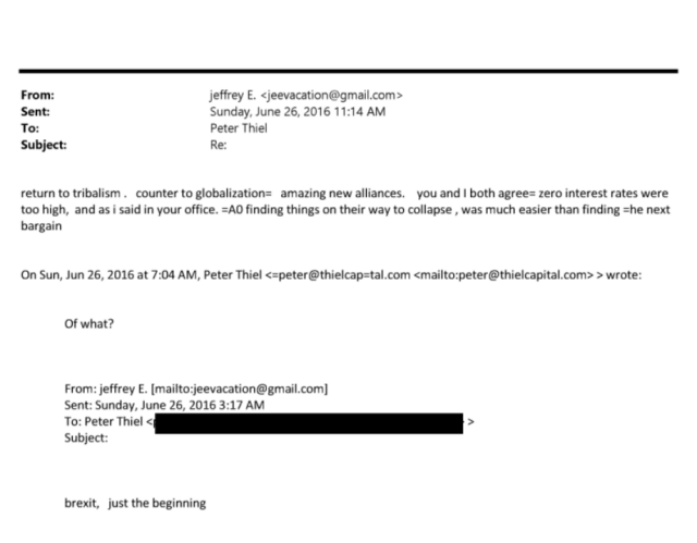 From: jeffrey E. <jeevacation@gmail.com>
Sent: Sunday, June 26, 201611:14 AM
To: Peter Thiel
Subject: Re:
return to tribalism . counter to globalization= amazing new alliances. you and I both agree= zero interest rates were
too high, and as i said in your office. =AO finding things on their way to collapse , was much easier than finding =he next
bargain


On Sun, Jun 26, 2016 at 7:04 AM, Peter Thiel apeter@thielcap4al.com <mailto:peter@thielcapital.com» wrote:
Of what?


From: jeffrey E. [mailto:jeevacation@gmail.com]
Sent: Sunday, June 26, 2016 3:17 AM
To: Peter Thiel <
Subject:
brexit, just the beginning 
