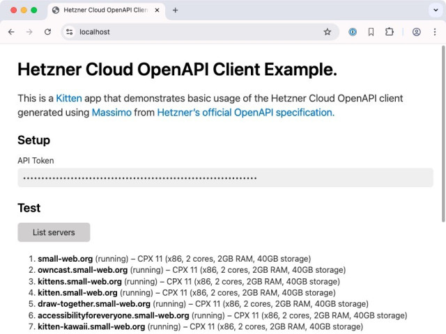Screenshot of the Hetzner Cloud OpenAPI Client Example running in a browser at https://localhost

Heading: Cloud OpenAPI Client Example.

This is a Kitten app that demonstrates basic usage of the Hetzner Cloud OpenAPI client generated using Massimo from Hetzner's official OpenAPI specification.

H2: Setup

Label: API Token
Password input box with 64 dots

H2: Test
List servers button

Result of having pressed the button is a list of seven servers (the scrollbar indicates there are more that are not visible):

1. small-web.org (running) – CPX 11 (x86, 2 cores, 2GB RAM, 40GB storage)
2. owncast.small-web.org (running) – CPX 11 (x86, 2 cores, 2GB RAM, 40GB storage)
3. kittens.small-web.org (running) – CPX 11 (x86, 2 cores, 2GB RAM, 40GB storage)
4. kitten.small-web.org (running) – CPX 11 (x86, 2 cores, 2GB RAM, 40GB storage)
5. draw-together.small-web.org (running) – CPX 11 (x86, 2 cores, 2GB RAM, 40GB storage)
6. accessibilityforeveryone.small-web.org (running) – CPX 11 (x86, 2 cores, 2GB RAM, 40GB storage)
7. kitten-kawaii.small-web.org (running) – CPX 11 (x86, 2 cores, 2GB RAM, 40GB storage)