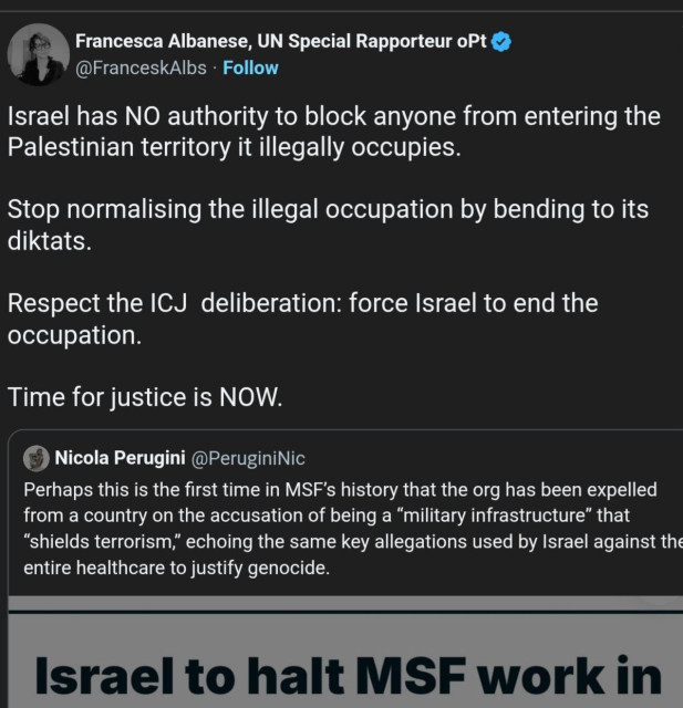 "+ Francesca Albanese, UN Special Rapporteur oPt
@FranceskAlbs - Follow
Israel has NO authority to block anyone from entering the
Palestinian territory it illegally occupies.
Stop normalising the illegal occupation by bending to its
diktats.
Respect the ICJ deliberation: force Israel to end the
occupation.
Time for justice is NOW.
(©) Nicola Perugini @PeruginiNic
Perhaps this is the first time in MSF's history that the org has been expelled
from a country on the accusation of being a “military infrastructure” that
“shields terrorism,” echoing the same key allegations used by Israel against the
entire healthcare to justify genocide.
er
Israel to halt MSF work in
