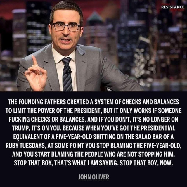 A photo of talk show host/comedian John Oliver and a quote attributed to him. 

“THE FOUNDING FATHERS CREATED A SYSTEM OF CHECKS AND BALANCES TO LIMIT THE POWER OF THE PRESIDENT, BUT IT ONLY WORKS IF SOMEONE FUCKING CHECKS OR BALANCES. AND IF YOU DON'T, IT'S NO LONGER ON TRUMP, IT'S ON YOU. BECAUSE WHEN YOU'VE GOT THE PRESIDENTIAL EQUIVALENT OF A FIVE-YEAR-OLD SHITTING ON THE SALAD BAR OF A RUBY TUESDAYS, AT SOME POINT YOU STOP BLAMING THE FIVE-YEAR-OLD, AND YOU START BLAMING THE PEOPLE WHO ARE NOT STOPPING HIM.
STOP THAT BOY, THAT'S WHAT I AM SAYING. STOP THAT BOY, NOW.” 