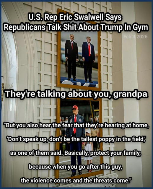 U.S. Rep Eric Swalwell Says 
Republicans Talk Shit About Trump In Gym 


“But you also hear the fear that they’re hearing at home,

 ‘Don’t speak up, don’t be the tallest poppy in the field,’ 

as one of them said. Basically, protect your family, 

because when you go after this guy, 

the violence comes and the threats come.”

https://www.tmz.com/2026/02/04/eric-swalwell-donald-trump-republicans-gym/