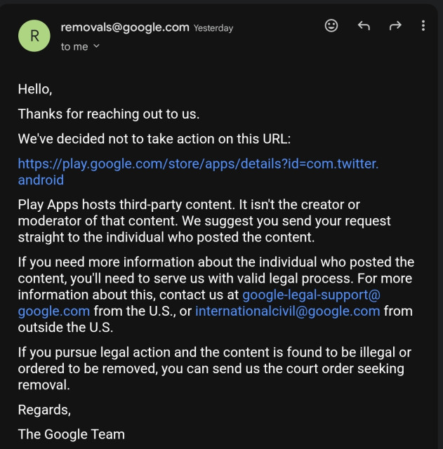 Hello,

Thanks for reaching out to us.

We've decided not to take action on this URL:

https://play.google.com/store/apps/details?id=com.twitter.android

Play Apps hosts third-party content. It isn't the creator or moderator of that content. We suggest you send your request straight to the individual who posted the content.

If you need more information about the individual who posted the content, you'll need to serve us with valid legal process. For more information about this, contact us at google-legal-support@google.com from the U.S., or internationalcivil@google.com from outside the U.S.

If you pursue legal action and the content is found to be illegal or ordered to be removed, you can send us the court order seeking removal.

Regards,

The Google Team