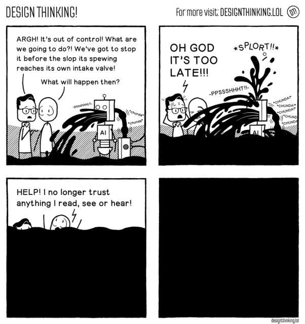 4 panel comic strip.
1st panel: two people watch an AI robot spewing out black liquid that is filling up the bottom of the panel. One says 'Argh! It's out of control! What are we going to do? We've got to stop it before the slop it's spewing reaches its own intake valve!' The second man says 'What happens then?'
2nd panel: The black slop filling the panel reaches the robot's own intake valve and then starts spewing out ever more black gunk. The first man says 'OH GOD IT'S TOO LATE!!!'
3rd panel: the black gunk has now filled up most of the panel, the two men are drowning near the top of the screen and the other man says 'HELP! I no longer trust anything I read, see or hear!'
4th panel: the panel is totally black.