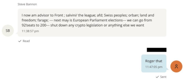SB
Steve Bannon
I now am advisor to Front; salvini/ the league; afd; Swiss peoples; orban; land and
freedom; farage; --- next may is European Parliament elections--- we can go from
92!seats to 200--- shut down any crypto legislation or anything else we want
11:38:57 pm
V Read
Roger that
11:47:05 pm
v Sent