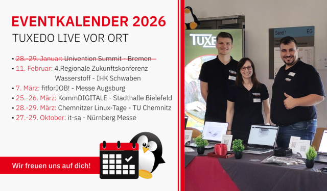 Eventkalender 2026
TUXEDO Live vor Ort

11. Februar: 4. Regionale Zukunftskonferenz Wasserstoff - IHK Schwaben
7. März: fitforJOB! - Messe Augsburg
25.-26. März: KommDIGITALE - Stadthalle Bielefeld
28.-29. März: Chemnitzer Linuxtage - TU Chemnitz
27.-29. Oktober: it-sa - Nürnberg Messe