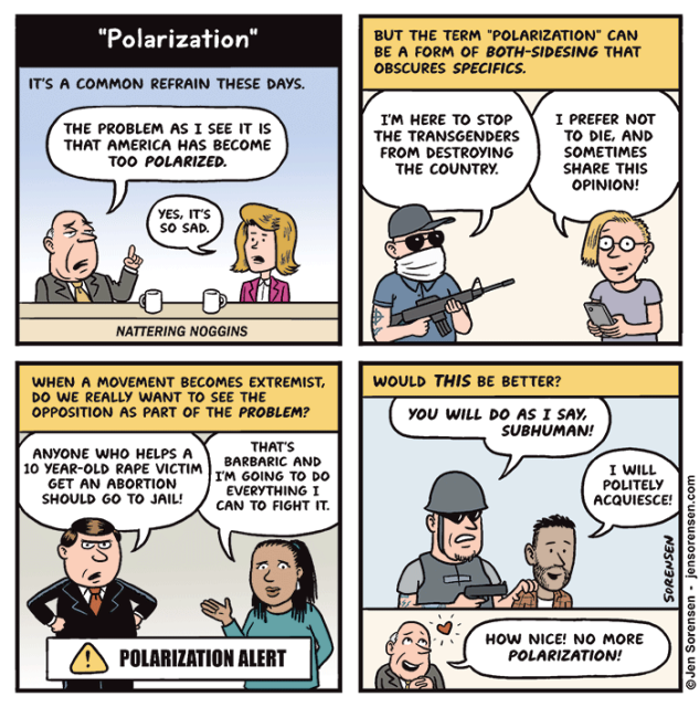 "Polarization"

IT'S A COMMON REFRAIN THESE DAYS.

NATTERING NOGGINS HOSTS:

THE PROBLEM AS I SEE IT IS THAT AMERICA HAS BECOME TOO POLARIZED.

YES, IT'S SO SAD.



BUT THE TERM "POLARIZATION" CAN BE A FORM OF BOTH-SIDESING THAT OBSCURES SPECIFICS.

ARMED EXTREMIST: I'M HERE TO STOP THE TRANSGENDERS FROM DESTROYING THE COUNTRY.

TRANSGENDER PERSON: I PREFER NOT TO DIE, AND SOMETIMES SHARE THIS OPINION!



WHEN A MOVEMENT BECOMES EXTREMIST, DO WE REALLY WANT TO SEE THE OPPOSITION AS PART OF THE PROBLEM?

MAN: ANYONE WHO HELPS A 10 YEAR-OLD RAPE VICTIM GET AN ABORTION SHOULD GO TO JAIL!
	
WOMAN: THAT'S BARBARIC AND I'M GOING TO DO EVERYTHING I CAN TO FIGHT IT.

POLARIZATION ALERT




WOULD THIS BE BETTER?

MAN IN MILITARY GEAR: YOU WILL DO AS I SAY, SUBHUMAN!

LATINO MAN: I WILL POLITELY ACQUIESCE!

HOW NICE! NO MORE POLARIZATION!