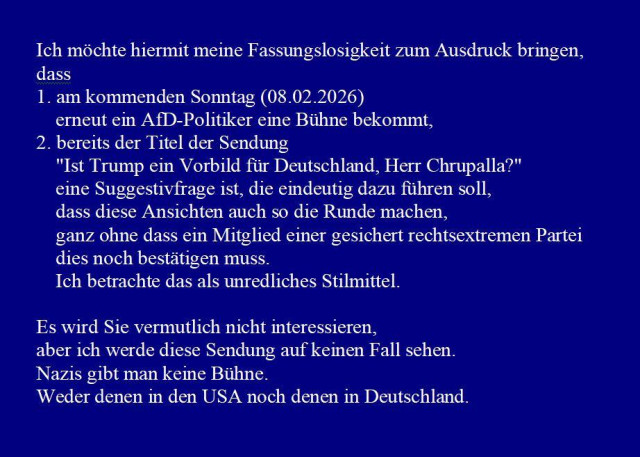 Screenshot meiner Mail an die Redaktion von Carmen Miosga:

Ich möchte hiermit meine Fassungslosigkeit zum Ausdruck bringen, 
dass 
1. am kommenden Sonntag (08.02.2026) 
    erneut ein AfD-Politiker eine Bühne bekommt,
2. bereits der Titel der Sendung 
    "Ist Trump ein Vorbild für Deutschland, Herr Chrupalla?"
    eine Suggestivfrage ist, die eindeutig dazu führen soll, 
    dass diese Ansichten auch so die Runde machen, 
    ganz ohne dass ein Mitglied einer gesichert rechtsextremen Partei
    dies noch bestätigen muss. 
    Ich betrachte das als unredliches Stilmittel.

Es wird Sie vermutlich nicht interessieren, 
aber ich werde diese Sendung auf keinen Fall sehen. 
Nazis gibt man keine Bühne. 
Weder denen in den USA noch denen in Deutschland.
