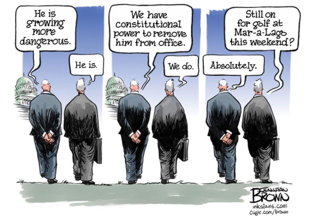 A Jonathan Brown cartoon depicting two Republican lawmakers walking toward the U.S. capitol in three frames; in the first frame, one lawmaker says to the other “He is growing more dangerous” and the other lawmaker says “He is.”
In the second frame, the first lawmaker says “We have constitutional power to remove him from office” and the second lawmaker says “We do.”
In the third and final frame of the cartoon, the first lawmaker says “Still on for golf at Mar-a-Lago this weekend?” and the second lawmaker says “Absolutely.”