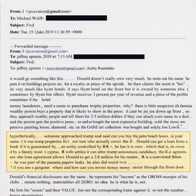 From: jeevacation
To  Michael Wolff
Subject: Fwd:
Date: Tue, 15 Jan 2019 11:36:59 +0000
From: J <jeevacation
Date: Tue, Jan 15,2019 at 7:13 AM

To: jeffrey epstein <jeevacation(@ gmail.com>, Kathy Ruemmler <|
it would go like this Donald doesn't really own very much, he rents out his name. he puts it on buildings projects etc. for a royalty or piece of the upside. he then claims the asset is " his". its very much like hyatt hotels. it says Hyatt hotel on the front but it is owned by someone else. sometimes by Hyatt but not often). 

money launderers. need a name to purchase trophy properties. why? there is little suspicion if a famous wealthy person buys a property that is likely to show in the press. , it cant be jojo my driver. up front . so they approach wealthy people and tell them for 2 -3 million dollars for doing nothing at all. - just lend us your name - and the person get the positive press. so and so bought the most expensive painting. sold the most expensive painting, house., diamon

Donald can't get a loan from a bank .  wife settles in oct after trump anounces candidacy the llc agreement or the loan agreement allows Donald get a few million for his name. Donald's financial disclosures are the same, he represents his " income " as the GROSS receipts of his clubs." , means nothing at all ZERO. no income as we no it. he lists his " assets” and their VALUE - but not the corresponding loans. against it. so no net number , hence meaningless.
