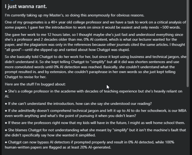 A screenshot of text from an anti 'AI' FB group, shared yesterday. 

Slightly edited text:

I'm currently taking up my Master's, so doing this anonymously for obvious reasons.
One of my groupmates is a 40+ year old college professor and we have a task to work on a critical analysis of some papers. I gave her the introduction to work on since it would be easiest and only needs ~500 words.
She basically told Chatgpt to do her work for her, but since it kept using business and technical jargon, she didn't understand it. So she kept telling Chatgpt to "simplify" but all it did was shorten sentences and use more convoluted words until 0% AI detection was reached.

● She's a college professor in the academe with decades of teaching experience but she's heavily reliant on AI.
● If she can't understand the introduction, how can she say she understood our reading?
● If she admittedly doesn't comprehend technical jargon and left it up to AI to do her schoolwork, is our MBA even worth anything and what's the point of pursuing it when you didn't learn?
● If these are the professors right now that my kids will have in the future, I might as well home school them.
● She blames Chatgpt for not understanding what she meant by "simplify" but it isn't the machine's fault that she didn't specifically say how she wanted it simplified.
● Chatgpt can now bypass AI detectors if prompted properly and result in 0% AI detected, while 100% human-written papers are flagged as at least 20% AI-generated.
