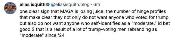 Elias Esquith on Bsky says "one clear sign that MAGA is losing juice is the number of hinge profiles that make clear they not only do not want anyone who voted for trump but also do not want anyone who self identifies as a 'moderate.' i'd bet good $ that is a result of a lot of trump-voting men rebranding as 'moderate' since '24"