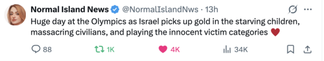 Normal Island News post  @NormalIslandNws 
Huge day at the Olympics as Israel picks up gold in the starving children,
massacring civilians, and playing the innocent victim categories. 
