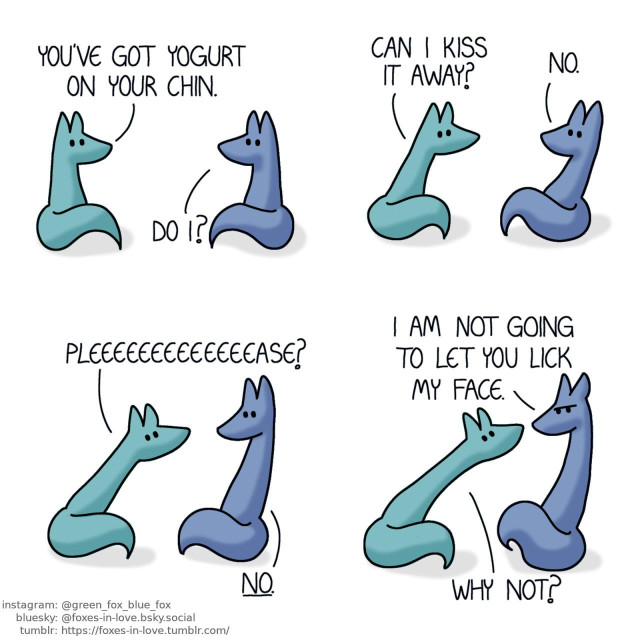 A comic of two foxes, one of whom is blue, the other one is green. In this one, Blue and Green are sitting down while facing each other. Green: You've got yogurt on your chin. Blue: Do I?  Blue leans back cautiously as Green leans towards him eagerly. Green: Can I kiss it away? Blue: No.  Blue keeps leaning back as Green keeps leaning forward, stretching further than should be physically possible. Green: Pleeeeeeeeeeeeease? Blue: No.  Stretching out to almost twice the length of their regular bodies, Blue frowns while Green still stares eagerly at him, leaning forward as much as Blue leans back. Blue: I am not going to let you lick my face. Green: Why not?