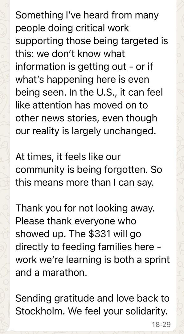 An image of a text message, likely from a messaging app like WhatsApp, displayed on a light background with a subtle circular pattern. The text is written in a heartfelt and grateful tone.
​Text Content:
​"Something I've heard from many people doing critical work supporting those being targeted is this: we don't know what information is getting out - or if what's happening here is even being seen. In the U.S., it can feel like attention has moved on to other news stories, even though our reality is largely unchanged.
​At times, it feels like our community is being forgotten. So this means more than I can say.
​Thank you for not looking away. Please thank everyone who showed up. The $331 will go directly to feeding families here - work we're learning is both a sprint and a marathon.
​Sending gratitude and love back to Stockholm. We feel your solidarity."