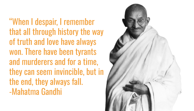 “When I despair, I remember that all through history the way of truth and love have always won. There have been tyrants and murderers and for a time, they can seem invincible, but in the end, they always fall.
-Mahatma Gandhi (and image of him)