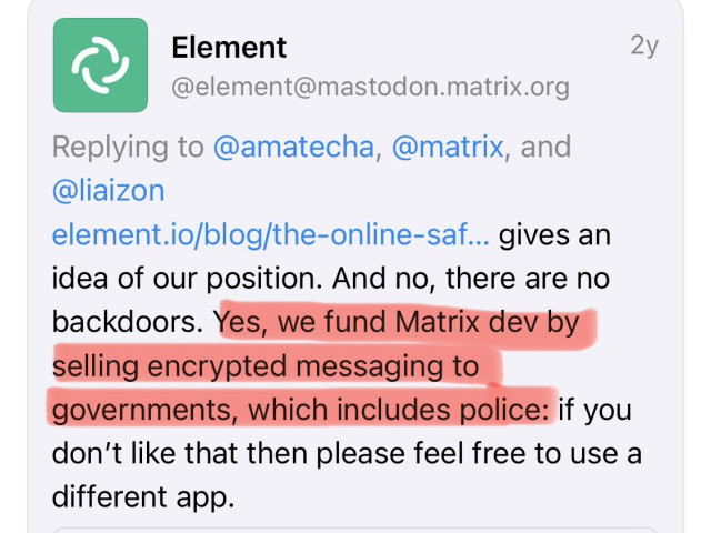 Element
@element@mastodon.matrix.org
Replying to @amatecha, @matrix, and @liaizon
element.io/blog/the-online-saf... gives an idea of our position. And no, there are no backdoors. Yes, we fund Matrix dev by selling encrypted messaging to
governments, which includes police: if you don't like that then please feel free to use a different app.